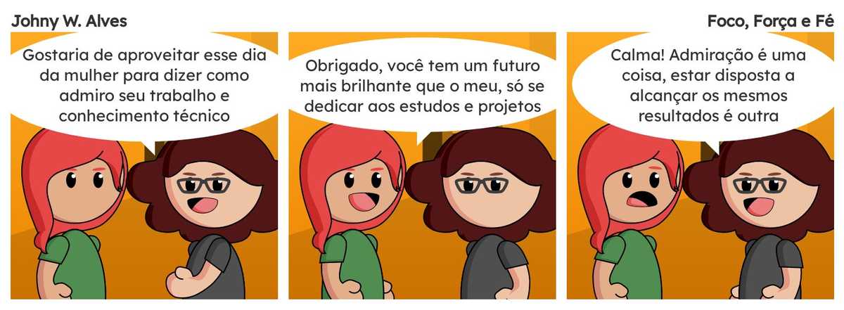 Tirinha com título Foco, Força e Fé e conteúdo Quadro 1. Sophie e Msone conversando no escritório Msone fala "Gostaria de aproveitar esse dia da mulher para dizer como admiro seu trabalho e conhecimento técnico". Quadro 2. Sophie fala "Obrigado, você tem um futuro mais brilhante que o meu, só se dedicar aos estudos e projetos". Quadro 3. Msone fala "Calma! Admiração é uma coisa, estar disposta a alcançar os mesmos resultados é outra".